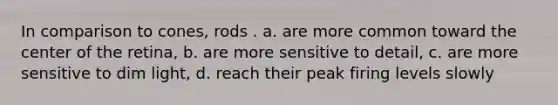 In comparison to cones, rods . a. are more common toward the center of the retina, b. are more sensitive to detail, c. are more sensitive to dim light, d. reach their peak firing levels slowly