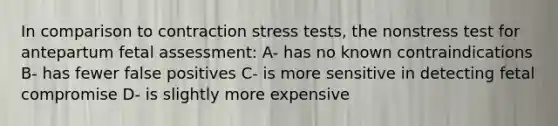 In comparison to contraction stress tests, the nonstress test for antepartum fetal assessment: A- has no known contraindications B- has fewer false positives C- is more sensitive in detecting fetal compromise D- is slightly more expensive