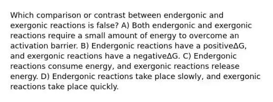 Which comparison or contrast between endergonic and exergonic reactions is false? A) Both endergonic and exergonic reactions require a small amount of energy to overcome an activation barrier. B) Endergonic reactions have a positiveΔG, and exergonic reactions have a negativeΔG. C) Endergonic reactions consume energy, and exergonic reactions release energy. D) Endergonic reactions take place slowly, and exergonic reactions take place quickly.