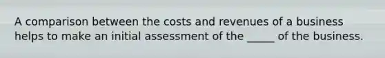 A comparison between the costs and revenues of a business helps to make an initial assessment of the _____ of the business.