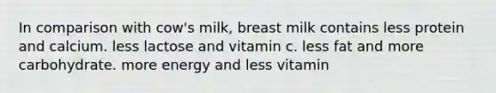 In comparison with cow's milk, breast milk contains less protein and calcium. less lactose and vitamin c. less fat and more carbohydrate. more energy and less vitamin