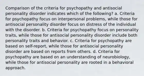 Comparison of the criteria for psychopathy and antisocial personality disorder indicates which of the following? a. Criteria for psychopathy focus on interpersonal problems, while those for antisocial personality disorder focus on distress of the individual with the disorder. b. Criteria for psychopathy focus on personality traits, while those for antisocial personality disorder include both personality traits and behavior. c. Criteria for psychopathy are based on self-report, while those for antisocial personality disorder are based on reports from others. d. Criteria for psychopathy are based on an understanding of neurobiology, while those for antisocial personality are rooted in a behavioral approach.