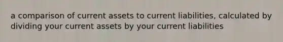 a comparison of current assets to current liabilities, calculated by dividing your current assets by your current liabilities