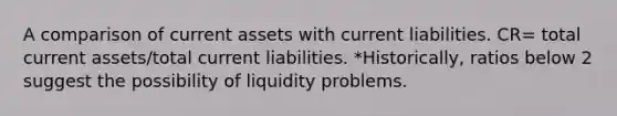 A comparison of current assets with current liabilities. CR= total current assets/total current liabilities. *Historically, ratios below 2 suggest the possibility of liquidity problems.