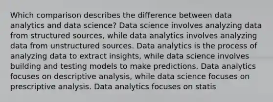 Which comparison describes the difference between data analytics and data science? Data science involves analyzing data from structured sources, while data analytics involves analyzing data from unstructured sources. Data analytics is the process of analyzing data to extract insights, while data science involves building and testing models to make predictions. Data analytics focuses on descriptive analysis, while data science focuses on prescriptive analysis. Data analytics focuses on statis