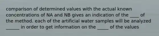 comparison of determined values with the actual known concentrations of NA and NB gives an indication of the ____ of the method. each of the artificial water samples will be analyzed ______ in order to get information on the _____ of the values