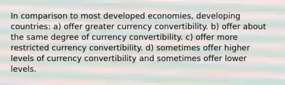 In comparison to most developed economies, developing countries: a) offer greater currency convertibility. b) offer about the same degree of currency convertibility. c) offer more restricted currency convertibility. d) sometimes offer higher levels of currency convertibility and sometimes offer lower levels.