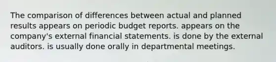 The comparison of differences between actual and planned results appears on periodic budget reports. appears on the company's external <a href='https://www.questionai.com/knowledge/kFBJaQCz4b-financial-statements' class='anchor-knowledge'>financial statements</a>. is done by the external auditors. is usually done orally in departmental meetings.