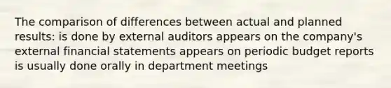 The comparison of differences between actual and planned results: is done by external auditors appears on the company's external <a href='https://www.questionai.com/knowledge/kFBJaQCz4b-financial-statements' class='anchor-knowledge'>financial statements</a> appears on periodic budget reports is usually done orally in department meetings