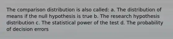 The comparison distribution is also called: a. The distribution of means if the null hypothesis is true b. The research hypothesis distribution c. The statistical power of the test d. The probability of decision errors