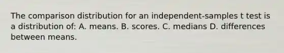 The comparison distribution for an independent-samples t test is a distribution of: A. means. B. scores. C. medians D. differences between means.