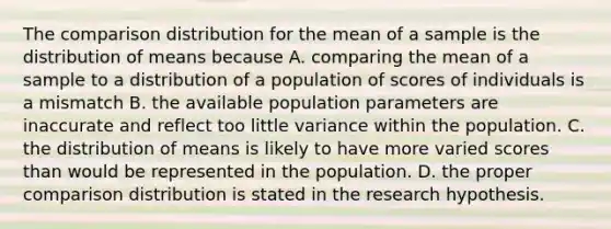 The comparison distribution for the mean of a sample is the distribution of means because A. comparing the mean of a sample to a distribution of a population of scores of individuals is a mismatch B. the available population parameters are inaccurate and reflect too little variance within the population. C. the distribution of means is likely to have more varied scores than would be represented in the population. D. the proper comparison distribution is stated in the research hypothesis.