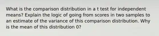 What is the comparison distribution in a t test for independent means? Explain the logic of going from scores in two samples to an estimate of the variance of this comparison distribution. Why is the mean of this distribution 0?