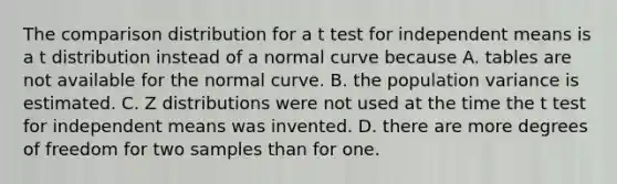 The comparison distribution for a t test for independent means is a t distribution instead of a normal curve because A. tables are not available for the normal curve. B. the population variance is estimated. C. Z distributions were not used at the time the t test for independent means was invented. D. there are more degrees of freedom for two samples than for one.