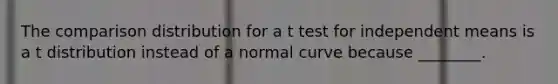 The comparison distribution for a t test for independent means is a t distribution instead of a normal curve because ________.