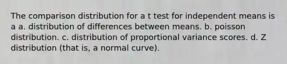 The comparison distribution for a t test for independent means is a a. distribution of differences between means. b. poisson distribution. c. distribution of proportional variance scores. d. Z distribution (that is, a normal curve).