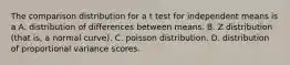 The comparison distribution for a t test for independent means is a A. distribution of differences between means. B. Z distribution (that is, a normal curve). C. poisson distribution. D. distribution of proportional variance scores.