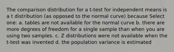 The comparison distribution for a t-test for independent means is a t distribution (as opposed to the normal curve) because Select one: a. tables are not available for the normal curve b. there are more degrees of freedom for a single sample than when you are using two samples. c. Z distributions were not available when the t-test was invented d. the population variance is estimated