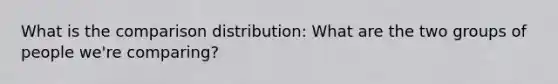 What is the comparison distribution: What are the two groups of people we're comparing?