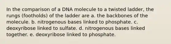 In the comparison of a DNA molecule to a twisted ladder, the rungs (footholds) of the ladder are a. the backbones of the molecule. b. nitrogenous bases linked to phosphate. c. deoxyribose linked to sulfate. d. nitrogenous bases linked together. e. deoxyribose linked to phosphate.