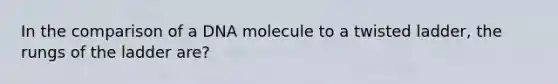 In the comparison of a DNA molecule to a twisted ladder, the rungs of the ladder are?