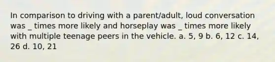 In comparison to driving with a parent/adult, loud conversation was _ times more likely and horseplay was _ times more likely with multiple teenage peers in the vehicle. a. 5, 9 b. 6, 12 c. 14, 26 d. 10, 21