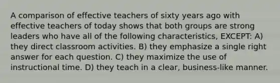 A comparison of effective teachers of sixty years ago with effective teachers of today shows that both groups are strong leaders who have all of the following characteristics, EXCEPT: A) they direct classroom activities. B) they emphasize a single right answer for each question. C) they maximize the use of instructional time. D) they teach in a clear, business-like manner.