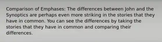 Comparison of Emphases: The differences between John and the Synoptics are perhaps even more striking in the stories that they have in common. You can see the differences by taking the stories that they have in common and comparing their differences.