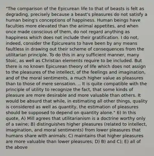 "The comparison of the Epicurean life to that of beasts is felt as degrading, precisely because a beast's pleasures do not satisfy a human being's conceptions of happiness. Human beings have faculties more elevated than the animal appetites, and when once made conscious of them, do not regard anything as happiness which does not include their gratification. I do not, indeed, consider the Epicureans to have been by any means faultless in drawing out their scheme of consequences from the utilitarian principle. To do this in any sufficient manner, many Stoic, as well as Christian elements require to be included. But there is no known Epicurean theory of life which does not assign to the pleasures of the intellect, of the feelings and imagination, and of the moral sentiments, a much higher value as pleasures than to those of mere sensation. .. It is quite compatible with the principle of utility to recognize the fact, that some kinds of pleasure are more desirable and more valuable than others. It would be absurd that while, in estimating all other things, quality is considered as well as quantity, the estimation of pleasures should be supposed to depend on quantity alone." 6) In this quote, A) Mill agrees that utilitarianism is a doctrine worthy only of a swine; B) distinguishes higher pleasures (related to intellect, imagination, and moral sentiments) from lower pleasures that humans share with animals; C) maintains that higher pleasures are more valuable than lower pleasures; D) B) and C); E) all of the above