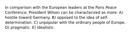 In comparison with the European leaders at the Paris Peace Conference, President Wilson can be characterized as more: A) hostile toward Germany. B) opposed to the idea of self-determination. C) unpopular with the ordinary people of Europe. D) pragmatic. E) idealistic.