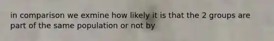 in comparison we exmine how likely it is that the 2 groups are part of the same population or not by