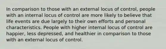 In comparison to those with an external locus of control, people with an internal locus of control are more likely to believe that life events are due largely to their own efforts and personal characteristics. People with higher internal locus of control are happier, less depressed, and healthier in comparison to those with an external locus of control.