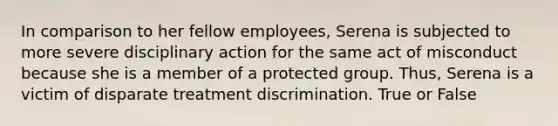 In comparison to her fellow employees, Serena is subjected to more severe disciplinary action for the same act of misconduct because she is a member of a protected group. Thus, Serena is a victim of disparate treatment discrimination. True or False