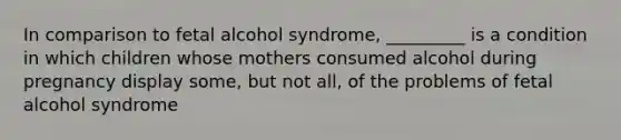 In comparison to fetal alcohol syndrome, _________ is a condition in which children whose mothers consumed alcohol during pregnancy display some, but not all, of the problems of fetal alcohol syndrome