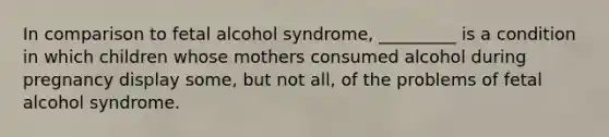 In comparison to fetal alcohol syndrome, _________ is a condition in which children whose mothers consumed alcohol during pregnancy display some, but not all, of the problems of fetal alcohol syndrome.