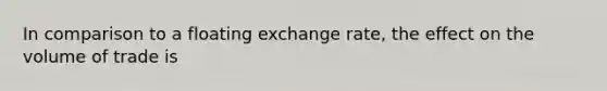 In comparison to a floating exchange rate, the effect on the volume of trade is