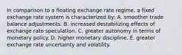 In comparison to a floating exchange rate regime, a fixed exchange rate system is characterized by: A. smoother trade balance adjustments. B. increased destabilizing effects of exchange rate speculation. C. greater autonomy in terms of monetary policy. D. higher monetary discipline. E. greater exchange rate uncertainty and volatility.