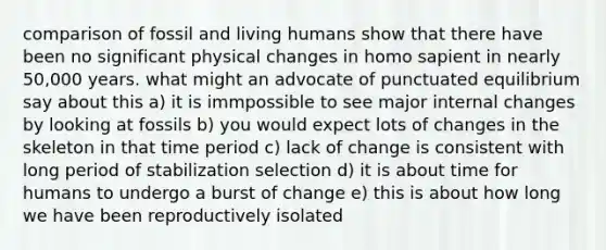 comparison of fossil and living humans show that there have been no significant physical changes in homo sapient in nearly 50,000 years. what might an advocate of punctuated equilibrium say about this a) it is immpossible to see major internal changes by looking at fossils b) you would expect lots of changes in the skeleton in that time period c) lack of change is consistent with long period of stabilization selection d) it is about time for humans to undergo a burst of change e) this is about how long we have been reproductively isolated