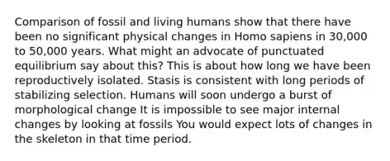 Comparison of fossil and living humans show that there have been no significant physical changes in Homo sapiens in 30,000 to 50,000 years. What might an advocate of punctuated equilibrium say about this? This is about how long we have been reproductively isolated. Stasis is consistent with long periods of stabilizing selection. Humans will soon undergo a burst of morphological change It is impossible to see major internal changes by looking at fossils You would expect lots of changes in the skeleton in that time period.