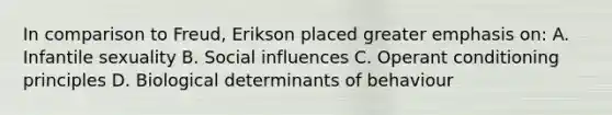 In comparison to Freud, Erikson placed greater emphasis on: A. Infantile sexuality B. Social influences C. Operant conditioning principles D. Biological determinants of behaviour