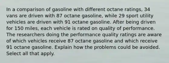 In a comparison of gasoline with different octane ratings​, 34 vans are driven with 87 octane gasoline​, while 29 sport utility vehicles are driven with 91 octane gasoline. After being driven for 150 ​miles, each vehicle is rated on quality of performance. The researchers doing the performance quality ratings are aware of which vehicles receive 87 octane gasoline and which receive 91 octane gasoline. Explain how the problems could be avoided. Select all that apply.