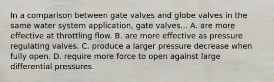 In a comparison between gate valves and globe valves in the same water system application, gate valves... A. are more effective at throttling flow. B. are more effective as pressure regulating valves. C. produce a larger pressure decrease when fully open. D. require more force to open against large differential pressures.