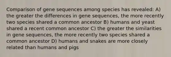 Comparison of gene sequences among species has revealed: A) the greater the differences in gene sequences, the more recently two species shared a common ancestor B) humans and yeast shared a recent common ancestor C) the greater the similarities in gene sequences, the more recently two species shared a common ancestor D) humans and snakes are more closely related than humans and pigs