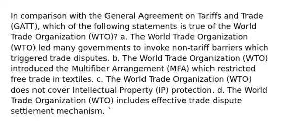 In comparison with the General Agreement on Tariffs and Trade (GATT), which of the following statements is true of the World Trade Organization (WTO)? a. The World Trade Organization (WTO) led many governments to invoke non-tariff barriers which triggered trade disputes. b. The World Trade Organization (WTO) introduced the Multifiber Arrangement (MFA) which restricted free trade in textiles. c. The World Trade Organization (WTO) does not cover Intellectual Property (IP) protection. d. The World Trade Organization (WTO) includes effective trade dispute settlement mechanism. `