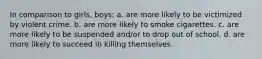 In comparison to girls, boys: a. are more likely to be victimized by violent crime. b. are more likely to smoke cigarettes. c. are more likely to be suspended and/or to drop out of school. d. are more likely to succeed in killing themselves.