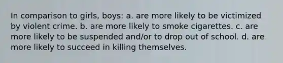 In comparison to girls, boys: a. are more likely to be victimized by violent crime. b. are more likely to smoke cigarettes. c. are more likely to be suspended and/or to drop out of school. d. are more likely to succeed in killing themselves.