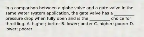 In a comparison between a globe valve and a gate valve in the same water system application, the gate valve has a __________ pressure drop when fully open and is the __________ choice for throttling. A. higher; better B. lower; better C. higher; poorer D. lower; poorer