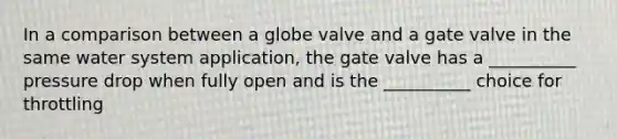 In a comparison between a globe valve and a gate valve in the same water system application, the gate valve has a __________ pressure drop when fully open and is the __________ choice for throttling