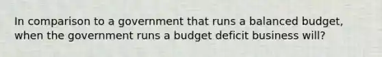 In comparison to a government that runs a balanced budget, when the government runs a budget deficit business will?