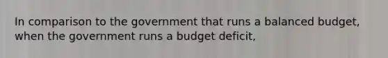 In comparison to the government that runs a balanced budget, when the government runs a budget deficit,